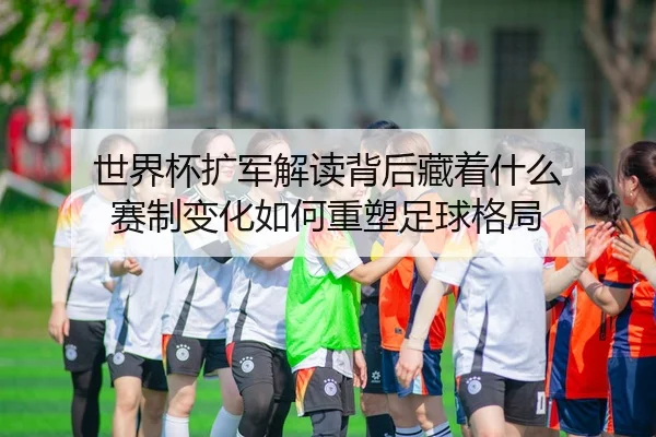 世界杯扩军解读背后藏着什么 赛制变化如何重塑足球格局