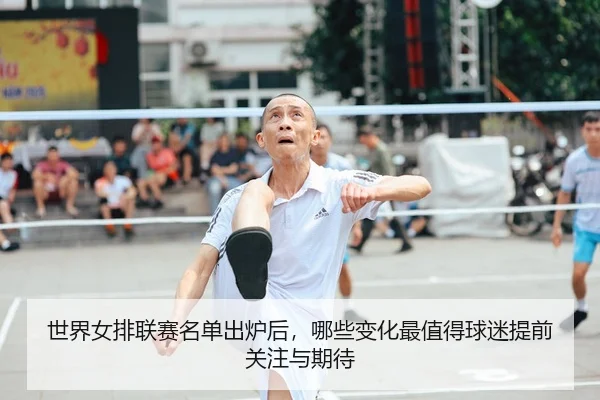 世界女排联赛名单出炉后，哪些变化最值得球迷提前关注与期待